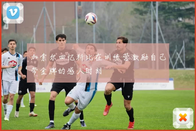 加索尔回忆科比在训练营激励自己带金牌的感人时刻