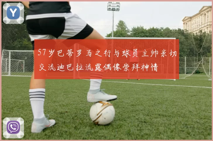 57岁巴蒂罗马之行与球员主帅亲切交流迪巴拉流露偶像崇拜神情