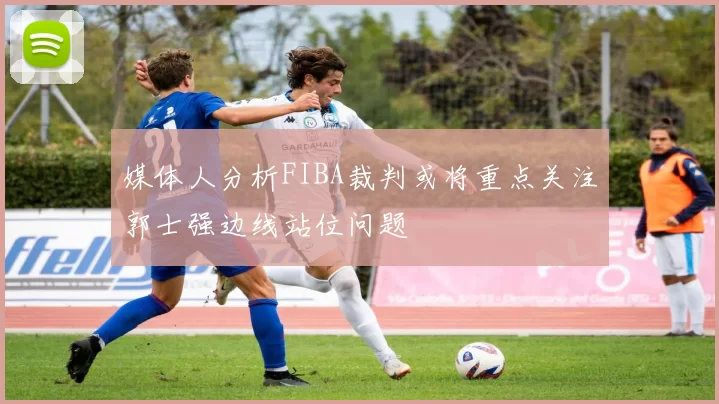 媒体人分析FIBA裁判或将重点关注郭士强边线站位问题