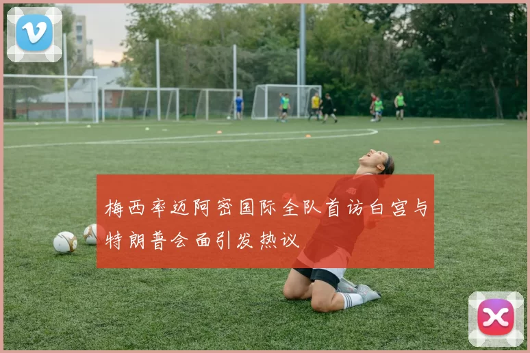 梅西率迈阿密国际全队首访白宫与特朗普会面引发热议