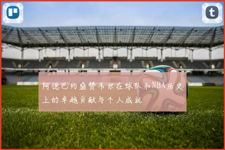 阿德巴约盛赞韦尔在球队和NBA历史上的卓越贡献与个人成就