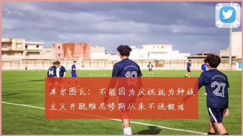 库尔图瓦：不能因为庆祝就为种族主义开脱维尼修斯从来不说假话