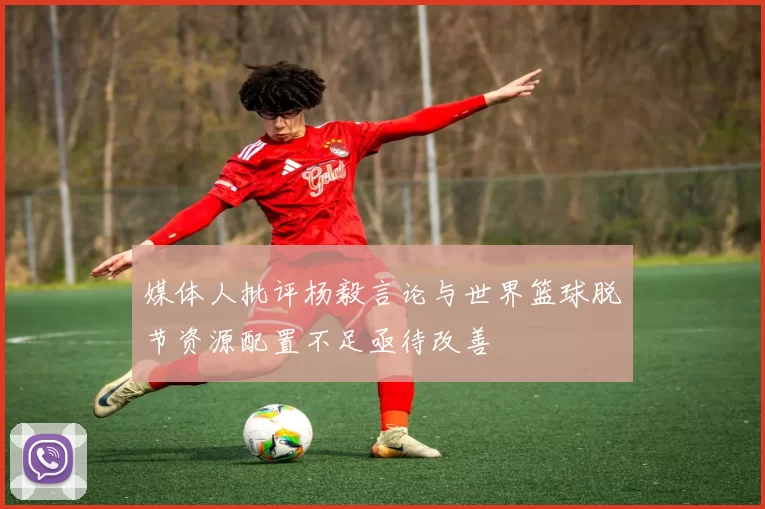 媒体人批评杨毅言论与世界篮球脱节资源配置不足亟待改善