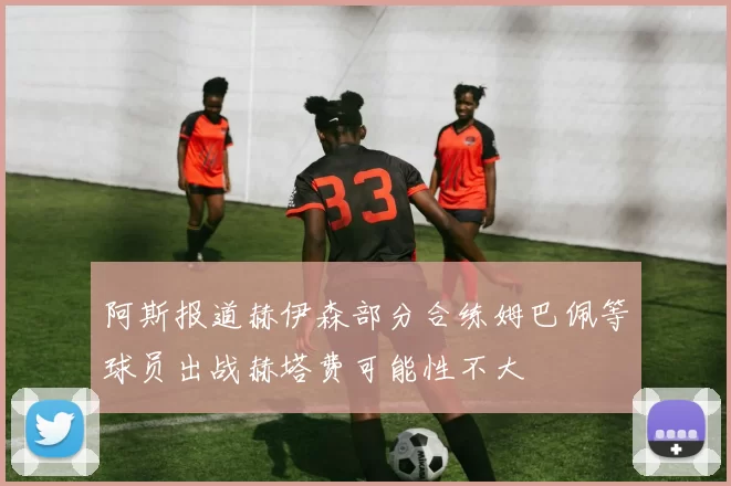 阿斯报道赫伊森部分合练姆巴佩等球员出战赫塔费可能性不大