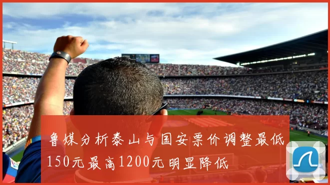 鲁媒分析泰山与国安票价调整最低150元最高1200元明显降低