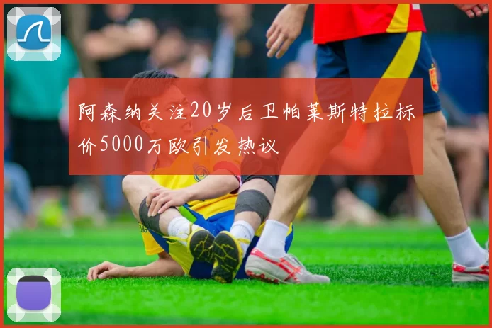 阿森纳关注20岁后卫帕莱斯特拉标价5000万欧引发热议