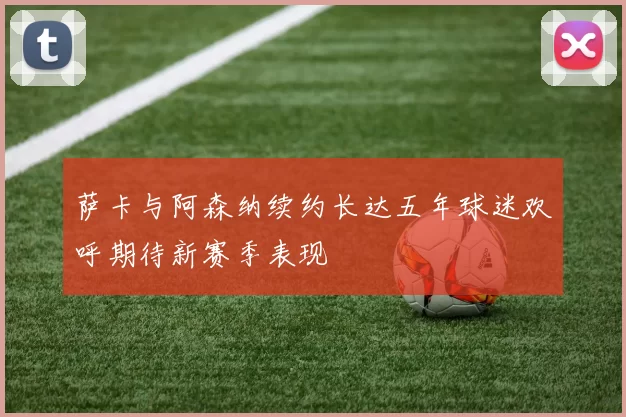 萨卡与阿森纳续约长达五年球迷欢呼期待新赛季表现