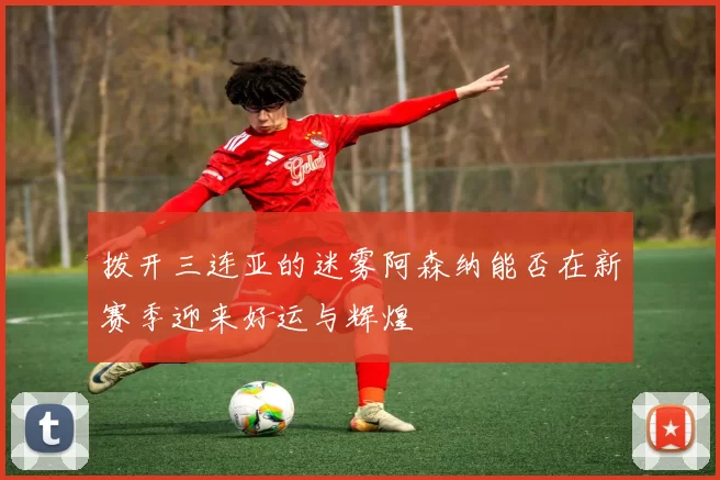 拨开三连亚的迷雾阿森纳能否在新赛季迎来好运与辉煌