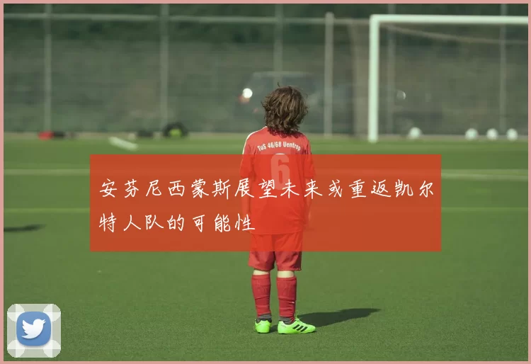 安芬尼西蒙斯展望未来或重返凯尔特人队的可能性