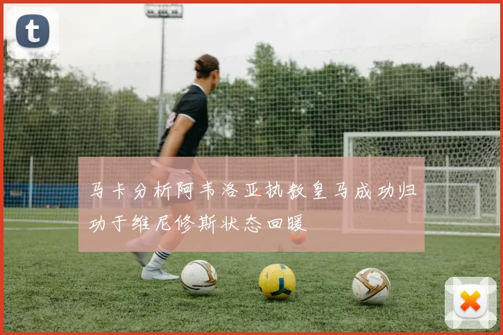 马卡分析阿韦洛亚执教皇马成功归功于维尼修斯状态回暖