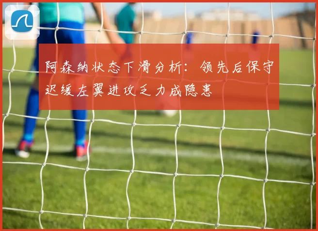 阿森纳状态下滑分析：领先后保守迟缓左翼进攻乏力成隐患