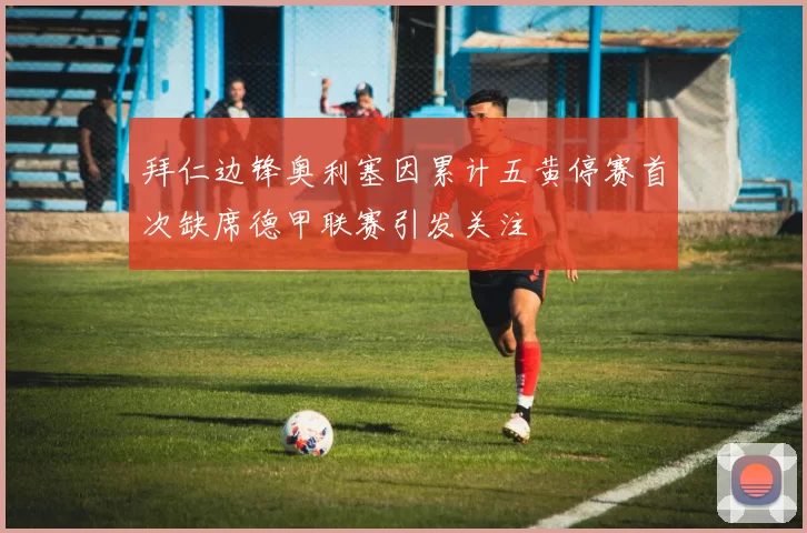 拜仁边锋奥利塞因累计五黄停赛首次缺席德甲联赛引发关注