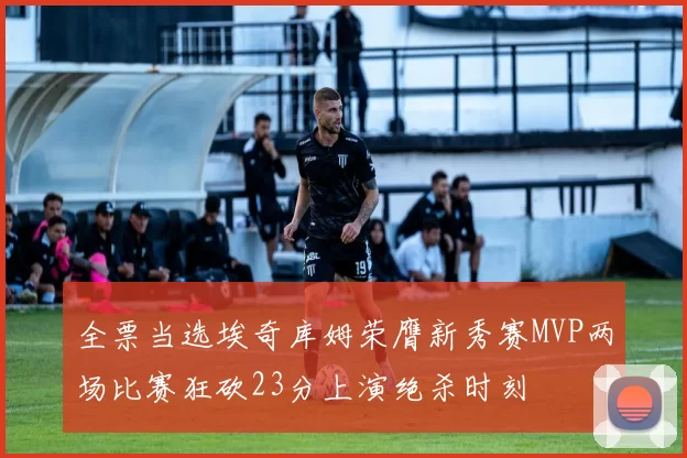 全票当选埃奇库姆荣膺新秀赛MVP两场比赛狂砍23分上演绝杀时刻