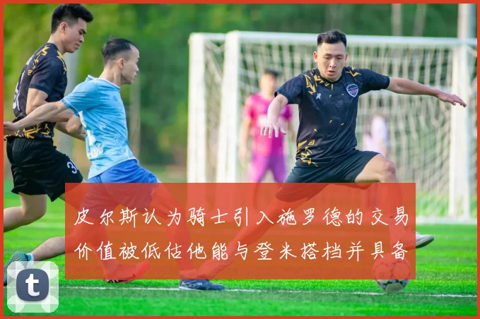 皮尔斯认为骑士引入施罗德的交易价值被低估他能与登米搭档并具备防守能力