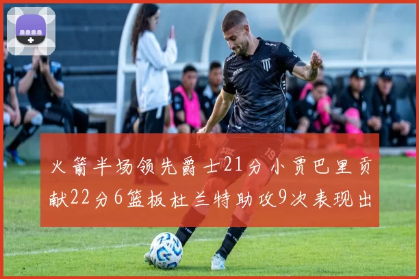 火箭半场领先爵士21分小贾巴里贡献22分6篮板杜兰特助攻9次表现出色