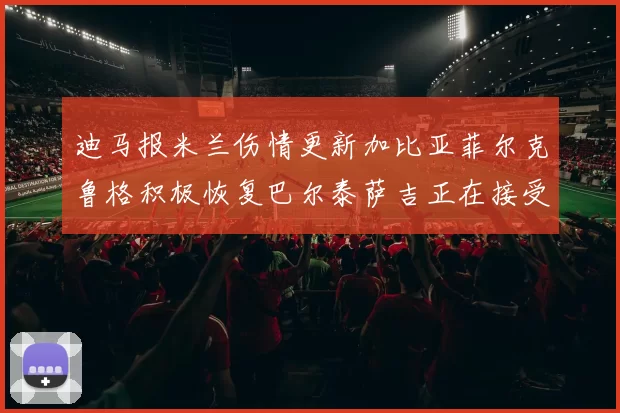 迪马报米兰伤情更新加比亚菲尔克鲁格积极恢复巴尔泰萨吉正在接受评估