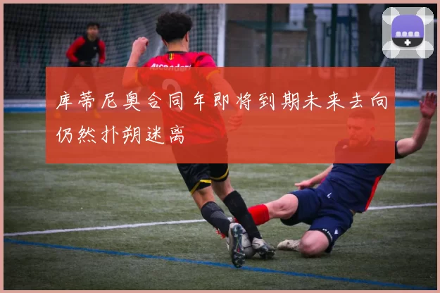 库蒂尼奥合同年即将到期未来去向仍然扑朔迷离