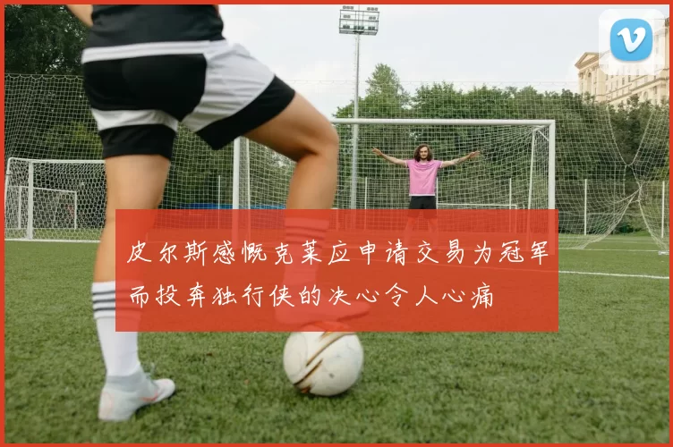 皮尔斯感慨克莱应申请交易为冠军而投奔独行侠的决心令人心痛
