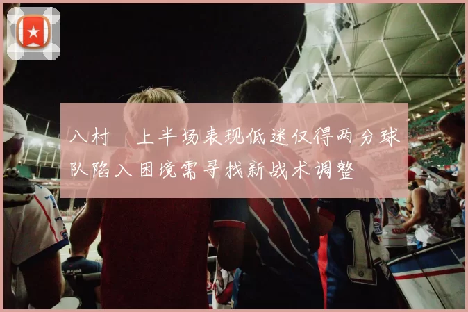 八村塁上半场表现低迷仅得两分球队陷入困境需寻找新战术调整